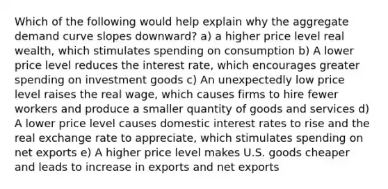 Which of the following would help explain why the aggregate demand curve slopes downward? a) a higher price level real wealth, which stimulates spending on consumption b) A lower price level reduces the interest rate, which encourages greater spending on investment goods c) An unexpectedly low price level raises the real wage, which causes firms to hire fewer workers and produce a smaller quantity of goods and services d) A lower price level causes domestic interest rates to rise and the real exchange rate to appreciate, which stimulates spending on net exports e) A higher price level makes U.S. goods cheaper and leads to increase in exports and net exports