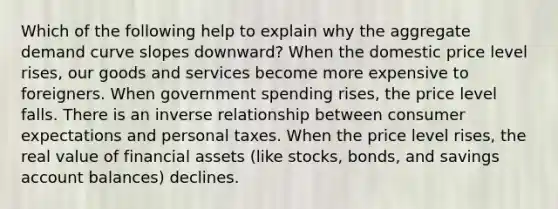 Which of the following help to explain why the aggregate demand curve slopes downward? When the domestic price level rises, our goods and services become more expensive to foreigners. When government spending rises, the price level falls. There is an inverse relationship between consumer expectations and personal taxes. When the price level rises, the real value of financial assets (like stocks, bonds, and savings account balances) declines.