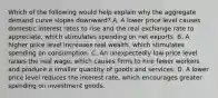 Which of the following would help explain why the aggregate demand curve slopes downward? A. A lower price level causes domestic interest rates to rise and the real exchange rate to appreciate, which stimulates spending on net exports. B. A higher price level increases real wealth, which stimulates spending on consumption. C. An unexpectedly low price level raises the real wage, which causes firms to hire fewer workers and produce a smaller quantity of goods and services. D. A lower price level reduces the interest rate, which encourages greater spending on investment goods.