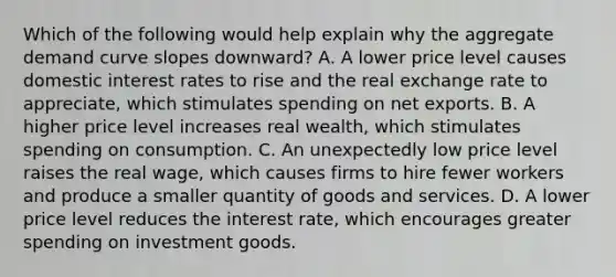 Which of the following would help explain why the aggregate demand curve slopes downward? A. A lower price level causes domestic interest rates to rise and the real exchange rate to appreciate, which stimulates spending on net exports. B. A higher price level increases real wealth, which stimulates spending on consumption. C. An unexpectedly low price level raises the real wage, which causes firms to hire fewer workers and produce a smaller quantity of goods and services. D. A lower price level reduces the interest rate, which encourages greater spending on investment goods.