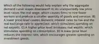 Which of the following would help explain why the aggregate demand curve slopes downward? A) An unexpectedly low price level raises the real wage, which causes firms to hire fewer workers and produce a smaller quantity of goods and services. B) A lower price level causes domestic interest rates to rise and the real exchange rate to appreciate, which stimulates spending on net exports. C) A higher price level increases real wealth, which stimulates spending on consumption. D) A lower price level reduces the interest rate, which encourages greater spending on investment goods.