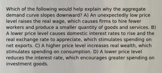 Which of the following would help explain why the aggregate demand curve slopes downward? A) An unexpectedly low price level raises the real wage, which causes firms to hire fewer workers and produce a smaller quantity of goods and services. B) A lower price level causes domestic interest rates to rise and the real exchange rate to appreciate, which stimulates spending on net exports. C) A higher price level increases real wealth, which stimulates spending on consumption. D) A lower price level reduces the interest rate, which encourages greater spending on investment goods.