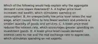 Which of the following would help explain why the aggregate demand curve slopes downward? A. A higher price level increases real wealth, which stimulates spending on consumption. B. An unexpectedly low price level raises the real wage, which causes firms to hire fewer workers and produce a smaller quantity of goods and services. C. A lower price level reduces the interest rate, which encourages greater spending on investment goods. D. A lower price level causes domestic interest rates to rise and the real exchange rate to appreciate, which stimulates spending on net exports.