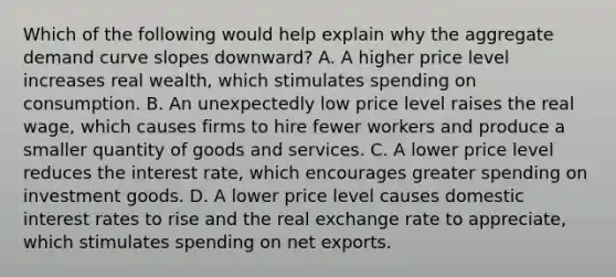 Which of the following would help explain why the aggregate demand curve slopes downward? A. A higher price level increases real wealth, which stimulates spending on consumption. B. An unexpectedly low price level raises the real wage, which causes firms to hire fewer workers and produce a smaller quantity of goods and services. C. A lower price level reduces the interest rate, which encourages greater spending on investment goods. D. A lower price level causes domestic interest rates to rise and the real exchange rate to appreciate, which stimulates spending on net exports.