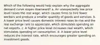 Which of the following would help explain why the aggregate demand curve slopes downward? a. An unexpectedly low price level raises the real wage, which causes firms to hire fewer workers and produce a smaller quantity of goods and services. b. A lower price level causes domestic interest rates to rise and the real exchange rate to appreciate, which stimulates spending on net exports. c. A higher price level increases real wealth, which stimulates spending on consumption. d. A lower price level reduces the interest rate, which encourages greater spending on investment goods.