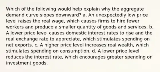 Which of the following would help explain why the aggregate demand curve slopes downward? a. An unexpectedly low price level raises the real wage, which causes firms to hire fewer workers and produce a smaller quantity of goods and services. b. A lower price level causes domestic interest rates to rise and the real exchange rate to appreciate, which stimulates spending on net exports. c. A higher price level increases real wealth, which stimulates spending on consumption. d. A lower price level reduces the interest rate, which encourages greater spending on investment goods.