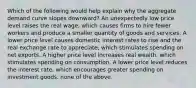 Which of the following would help explain why the aggregate demand curve slopes downward? An unexpectedly low price level raises the real wage, which causes firms to hire fewer workers and produce a smaller quantity of goods and services. A lower price level causes domestic interest rates to rise and the real exchange rate to appreciate, which stimulates spending on net exports. A higher price level increases real wealth, which stimulates spending on consumption. A lower price level reduces the interest rate, which encourages greater spending on investment goods. none of the above.