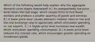 Which of the following would help explain why the aggregate demand curve slopes downward? A.) An unexpectedly low price level raises the real wage, which causes firms to hire fewer workers and produce a smaller quantity of goods and services. B.) A lower price level causes domestic interest rates to rise and the real exchange rate to appreciate, which stimulates spending on net exports. C.) A higher price level increases real wealth, which stimulates spending consumption. D.) A lower price level reduces the interest rate, which encourages greater spending on investment goods.