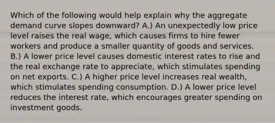 Which of the following would help explain why the aggregate demand curve slopes downward? A.) An unexpectedly low price level raises the real wage, which causes firms to hire fewer workers and produce a smaller quantity of goods and services. B.) A lower price level causes domestic interest rates to rise and the real exchange rate to appreciate, which stimulates spending on net exports. C.) A higher price level increases real wealth, which stimulates spending consumption. D.) A lower price level reduces the interest rate, which encourages greater spending on investment goods.