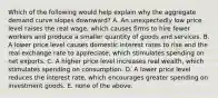 Which of the following would help explain why the aggregate demand curve slopes downward? A. An unexpectedly low price level raises the real wage, which causes firms to hire fewer workers and produce a smaller quantity of goods and services. B. A lower price level causes domestic interest rates to rise and the real exchange rate to appreciate, which stimulates spending on net exports. C. A higher price level increases real wealth, which stimulates spending on consumption. D. A lower price level reduces the interest rate, which encourages greater spending on investment goods. E. none of the above.