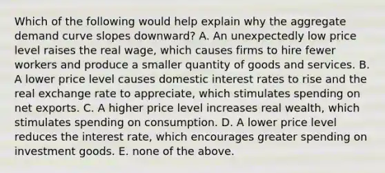 Which of the following would help explain why the aggregate demand curve slopes downward? A. An unexpectedly low price level raises the real wage, which causes firms to hire fewer workers and produce a smaller quantity of goods and services. B. A lower price level causes domestic interest rates to rise and the real exchange rate to appreciate, which stimulates spending on net exports. C. A higher price level increases real wealth, which stimulates spending on consumption. D. A lower price level reduces the interest rate, which encourages greater spending on investment goods. E. none of the above.