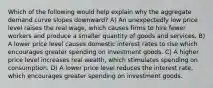 Which of the following would help explain why the aggregate demand curve slopes downward? A) An unexpectedly low price level raises the real wage, which causes firms to hire fewer workers and produce a smaller quantity of goods and services. B) A lower price level causes domestic interest rates to rise which encourages greater spending on investment goods. C) A higher price level increases real wealth, which stimulates spending on consumption. D) A lower price level reduces the interest rate, which encourages greater spending on investment goods.