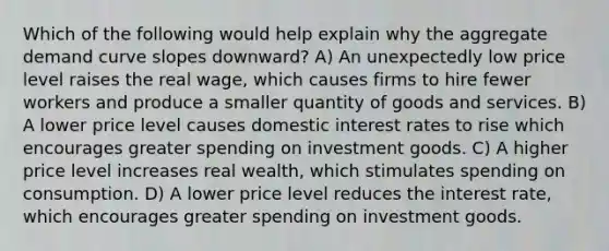 Which of the following would help explain why the aggregate demand curve slopes downward? A) An unexpectedly low price level raises the real wage, which causes firms to hire fewer workers and produce a smaller quantity of goods and services. B) A lower price level causes domestic interest rates to rise which encourages greater spending on investment goods. C) A higher price level increases real wealth, which stimulates spending on consumption. D) A lower price level reduces the interest rate, which encourages greater spending on investment goods.