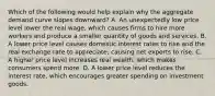 Which of the following would help explain why the aggregate demand curve slopes downward? A. An unexpectedly low price level lower the real wage, which causes firms to hire more workers and produce a smaller quantity of goods and services. B. A lower price level causes domestic interest rates to rise and the real exchange rate to appreciate, causing net exports to rise. C. A higher price level increases real wealth, which makes consumers spend more. D. A lower price level reduces the interest rate, which encourages greater spending on investment goods.