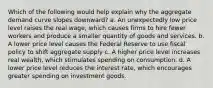 Which of the following would help explain why the aggregate demand curve slopes downward? a. An unexpectedly low price level raises the real wage, which causes firms to hire fewer workers and produce a smaller quantity of goods and services. b. A lower price level causes the Federal Reserve to use fiscal policy to shift aggregate supply c. A higher price level increases real wealth, which stimulates spending on consumption. d. A lower price level reduces the interest rate, which encourages greater spending on investment goods.