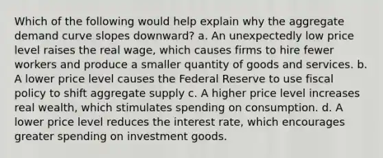 Which of the following would help explain why the aggregate demand curve slopes downward? a. An unexpectedly low price level raises the real wage, which causes firms to hire fewer workers and produce a smaller quantity of goods and services. b. A lower price level causes the Federal Reserve to use fiscal policy to shift aggregate supply c. A higher price level increases real wealth, which stimulates spending on consumption. d. A lower price level reduces the interest rate, which encourages greater spending on investment goods.