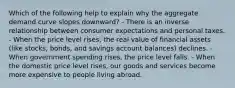 Which of the following help to explain why the aggregate demand curve slopes downward? - There is an inverse relationship between consumer expectations and personal taxes. - When the price level rises, the real value of financial assets (like stocks, bonds, and savings account balances) declines. - When government spending rises, the price level falls. - When the domestic price level rises, our goods and services become more expensive to people living abroad.