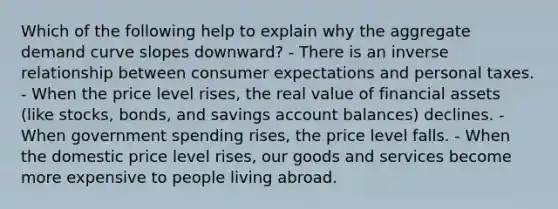 Which of the following help to explain why the aggregate demand curve slopes downward? - There is an inverse relationship between consumer expectations and personal taxes. - When the price level rises, the real value of financial assets (like stocks, bonds, and savings account balances) declines. - When government spending rises, the price level falls. - When the domestic price level rises, our goods and services become more expensive to people living abroad.