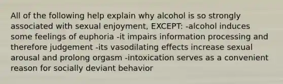 All of the following help explain why alcohol is so strongly associated with sexual enjoyment, EXCEPT: -alcohol induces some feelings of euphoria -it impairs information processing and therefore judgement -its vasodilating effects increase sexual arousal and prolong orgasm -intoxication serves as a convenient reason for socially deviant behavior