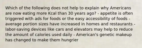 Which of the following does not help to explain why Americans are now eating more Kcal than 30 years ago? - appetite is often triggered with ads for foods or the easy accessibility of foods - average portion sizes have increased in homes and restaurants - labor-saving devices like cars and elevators may help to reduce the amount of calories used daily - American's genetic makeup has changed to make them hungrier