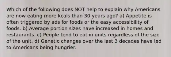 Which of the following does NOT help to explain why Americans are now eating more kcals than 30 years ago? a) Appetite is often triggered by ads for foods or the easy accessibility of foods. b) Average portion sizes have increased in homes and restaurants. c) People tend to eat in units regardless of the size of the unit. d) Genetic changes over the last 3 decades have led to Americans being hungrier.