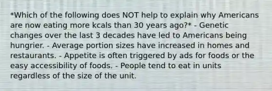 *Which of the following does NOT help to explain why Americans are now eating more kcals than 30 years ago?* - Genetic changes over the last 3 decades have led to Americans being hungrier. - Average portion sizes have increased in homes and restaurants. - Appetite is often triggered by ads for foods or the easy accessibility of foods. - People tend to eat in units regardless of the size of the unit.