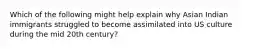 Which of the following might help explain why Asian Indian immigrants struggled to become assimilated into US culture during the mid 20th century?