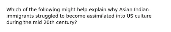 Which of the following might help explain why Asian Indian immigrants struggled to become assimilated into US culture during the mid 20th century?