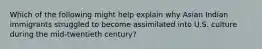 Which of the following might help explain why Asian Indian immigrants struggled to become assimilated into U.S. culture during the mid-twentieth century?