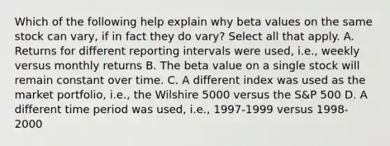 Which of the following help explain why beta values on the same stock can vary, if in fact they do vary? Select all that apply. A. Returns for different reporting intervals were used, i.e., weekly versus monthly returns B. The beta value on a single stock will remain constant over time. C. A different index was used as the market portfolio, i.e., the Wilshire 5000 versus the S&P 500 D. A different time period was used, i.e., 1997-1999 versus 1998-2000