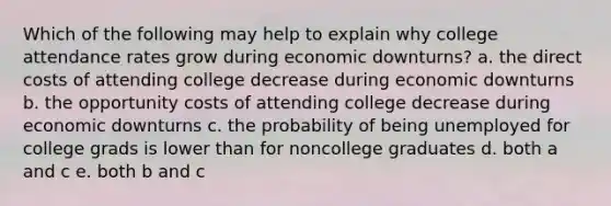 Which of the following may help to explain why college attendance rates grow during economic downturns? a. the direct costs of attending college decrease during economic downturns b. the opportunity costs of attending college decrease during economic downturns c. the probability of being unemployed for college grads is lower than for noncollege graduates d. both a and c e. both b and c