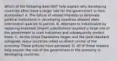 Which of the following does NOT help explain why developing countries often have a larger role for the government in their​ economies? A. The failure of vested interests to dominate political institutions in developing countries allowed state intervention policies to persist. B. Attempts to industrialize by replacing imported​ (import substitution) required a large role of the government to start industries and subsequently protect them. C. As the Great Depression began and the Gold standard​ collapsed, many countries relied on direct control of the economy. These policies have persisted. D. All of these reasons help explain the role of the government in the economy in developing countries.