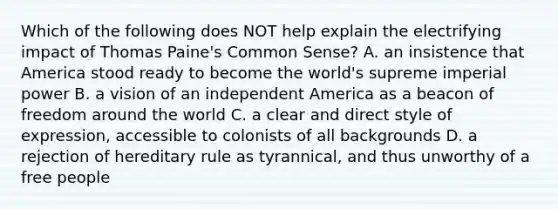 Which of the following does NOT help explain the electrifying impact of Thomas Paine's Common Sense? A. an insistence that America stood ready to become the world's supreme imperial power B. a vision of an independent America as a beacon of freedom around the world C. a clear and direct style of expression, accessible to colonists of all backgrounds D. a rejection of hereditary rule as tyrannical, and thus unworthy of a free people