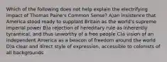 Which of the following does not help explain the electrifying impact of Thomas Paine's Common Sense? A)an insistence that America stood ready to supplant Britain as the world's supreme imperial power B)a rejection of hereditary rule as inherently tyrannical, and thus unworthy of a free people C)a vision of an independent America as a beacon of freedom around the world D)a clear and direct style of expression, accessible to colonists of all backgrounds