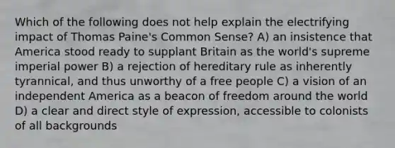 Which of the following does not help explain the electrifying impact of Thomas Paine's Common Sense? A) an insistence that America stood ready to supplant Britain as the world's supreme imperial power B) a rejection of hereditary rule as inherently tyrannical, and thus unworthy of a free people C) a vision of an independent America as a beacon of freedom around the world D) a clear and direct style of expression, accessible to colonists of all backgrounds