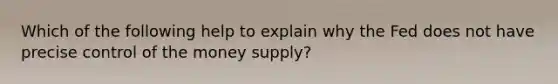 Which of the following help to explain why the Fed does not have precise control of the money supply?