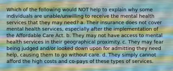 Which of the following would NOT help to explain why some individuals are unable/unwilling to receive the mental health services that they may need? a. Their insurance does not cover mental health services, especially after the implementation of the Affordable Care Act. b. They may not have access to mental health services in their geographical proximity. c. They may fear being judged and/or looked down upon for admitting they need help, causing them to go without care. d. They simply cannot afford the high costs and co-pays of these types of services.