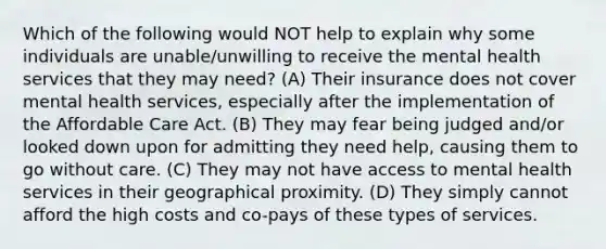 Which of the following would NOT help to explain why some individuals are unable/unwilling to receive the mental health services that they may need? (A) Their insurance does not cover mental health services, especially after the implementation of the Affordable Care Act. (B) They may fear being judged and/or looked down upon for admitting they need help, causing them to go without care. (C) They may not have access to mental health services in their geographical proximity. (D) They simply cannot afford the high costs and co-pays of these types of services.