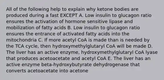 All of the following help to explain why ketone bodies are produced during a fast EXCEPT A. Low insulin to glucagon ratio ensures the activation of hormone sensitive lipase and mobilization of fatty acids B. Low insulin to glucagon ratio ensures the entrance of activated fatty acids into the mitochondria C. If more acetyl CoA is made than is needed by the TCA cycle, then hydroxymethylglutaryl CoA will be made D. The liver has an active enzyme, hydroxymethylglutaryl CoA lyase that produces acetoacetate and acetyl CoA E. The liver has an active enzyme beta-hydroxybutyrate dehydrogenase that converts acetoacetate into acetone