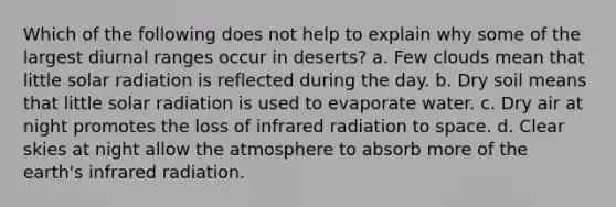 Which of the following does not help to explain why some of the largest diurnal ranges occur in deserts? a. Few clouds mean that little solar radiation is reflected during the day. b. Dry soil means that little solar radiation is used to evaporate water. c. Dry air at night promotes the loss of infrared radiation to space. d. Clear skies at night allow the atmosphere to absorb more of the earth's infrared radiation.