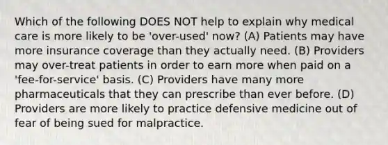 Which of the following DOES NOT help to explain why medical care is more likely to be 'over-used' now? (A) Patients may have more insurance coverage than they actually need. (B) Providers may over-treat patients in order to earn more when paid on a 'fee-for-service' basis. (C) Providers have many more pharmaceuticals that they can prescribe than ever before. (D) Providers are more likely to practice defensive medicine out of fear of being sued for malpractice.