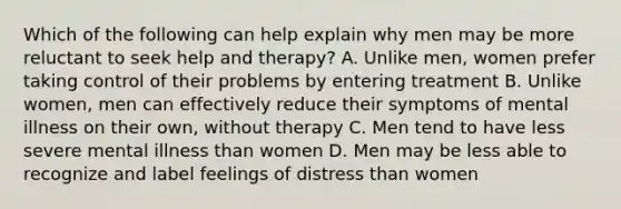 Which of the following can help explain why men may be more reluctant to seek help and therapy? A. Unlike men, women prefer taking control of their problems by entering treatment B. Unlike women, men can effectively reduce their symptoms of mental illness on their own, without therapy C. Men tend to have less severe mental illness than women D. Men may be less able to recognize and label feelings of distress than women