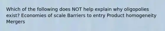 Which of the following does NOT help explain why oligopolies exist? Economies of scale Barriers to entry Product homogeneity Mergers