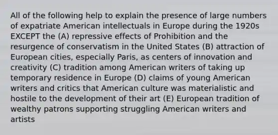 All of the following help to explain the presence of large numbers of expatriate American intellectuals in Europe during the 1920s EXCEPT the (A) repressive effects of Prohibition and the resurgence of conservatism in the United States (B) attraction of European cities, especially Paris, as centers of innovation and creativity (C) tradition among American writers of taking up temporary residence in Europe (D) claims of young American writers and critics that American culture was materialistic and hostile to the development of their art (E) European tradition of wealthy patrons supporting struggling American writers and artists