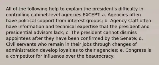 All of the following help to explain the president's difficulty in controlling cabinet-level agencies EXCEPT: a. Agencies often have political support from interest groups; b. Agency staff often have information and technical expertise that the president and presidential advisors lack; c. The president cannot dismiss appointees after they have been confirmed by the Senate; d. Civil servants who remain in their jobs through changes of administration develop loyalties to their agencies; e. Congress is a competitor for influence over the beaurocracy: