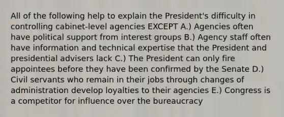 All of the following help to explain the President's difficulty in controlling cabinet-level agencies EXCEPT A.) Agencies often have political support from <a href='https://www.questionai.com/knowledge/kiXYXLKJmH-interest-groups' class='anchor-knowledge'>interest groups</a> B.) Agency staff often have information and technical expertise that the President and presidential advisers lack C.) The President can only fire appointees before they have been confirmed by the Senate D.) Civil servants who remain in their jobs through changes of administration develop loyalties to their agencies E.) Congress is a competitor for influence over the bureaucracy