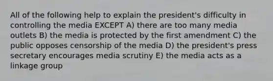 All of the following help to explain the president's difficulty in controlling the media EXCEPT A) there are too many media outlets B) the media is protected by the first amendment C) the public opposes censorship of the media D) the president's press secretary encourages media scrutiny E) the media acts as a linkage group