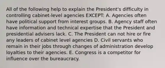 All of the following help to explain the President's difficulty in controlling cabinet-level agencies EXCEPT: A. Agencies often have political support from interest groups. B. Agency staff often have information and technical expertise that the President and presidential advisers lack. C. The President can not hire or fire any leaders of cabinet level agencies D. Civil servants who remain in their jobs through changes of administration develop loyalties to their agencies. E. Congress is a competitor for influence over the bureaucracy.