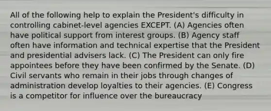 All of the following help to explain the President's difficulty in controlling cabinet-level agencies EXCEPT. (A) Agencies often have political support from interest groups. (B) Agency staff often have information and technical expertise that the President and presidential advisers lack. (C) The President can only fire appointees before they have been confirmed by the Senate. (D) Civil servants who remain in their jobs through changes of administration develop loyalties to their agencies. (E) Congress is a competitor for influence over the bureaucracy