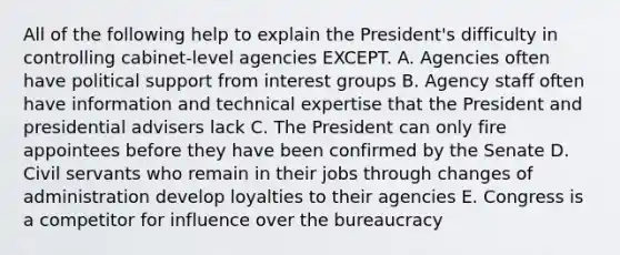 All of the following help to explain the President's difficulty in controlling cabinet-level agencies EXCEPT. A. Agencies often have political support from interest groups B. Agency staff often have information and technical expertise that the President and presidential advisers lack C. The President can only fire appointees before they have been confirmed by the Senate D. Civil servants who remain in their jobs through changes of administration develop loyalties to their agencies E. Congress is a competitor for influence over the bureaucracy